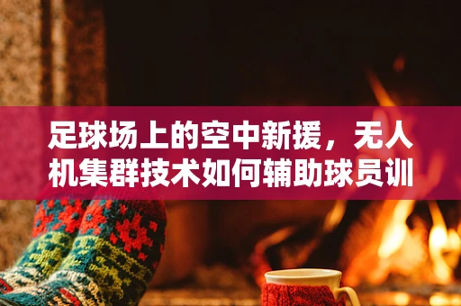 足球场上的空中新援，无人机集群技术如何辅助球员训练与战术执行？