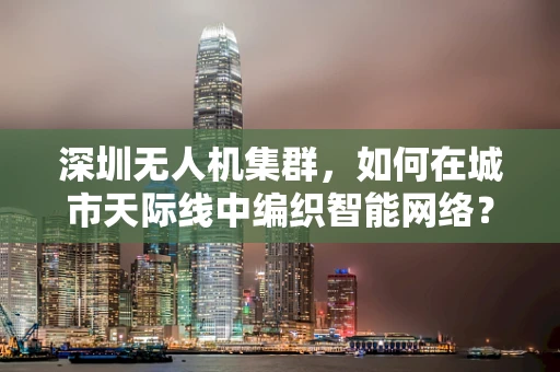 深圳无人机集群，如何在城市天际线中编织智能网络？