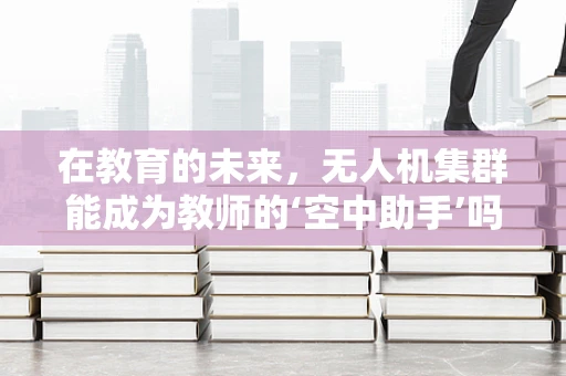 在教育的未来，无人机集群能成为教师的‘空中助手’吗？