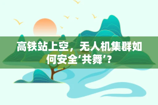 高铁站上空，无人机集群如何安全‘共舞’？