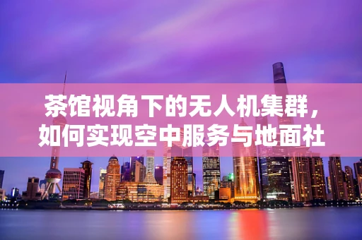 茶馆视角下的无人机集群，如何实现空中服务与地面社交的融合？