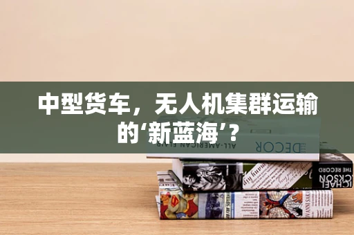中型货车，无人机集群运输的‘新蓝海’？