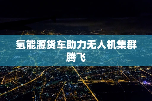 氢能源货车助力无人机集群腾飞