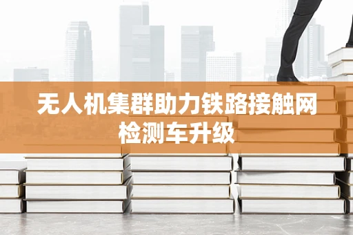 无人机集群助力铁路接触网检测车升级