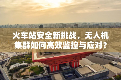 火车站安全新挑战，无人机集群如何高效监控与应对？