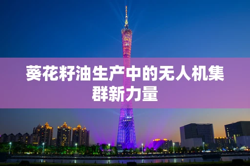 葵花籽油生产中的无人机集群新力量