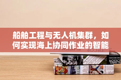 船舶工程与无人机集群，如何实现海上协同作业的智能飞跃？