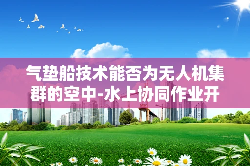 气垫船技术能否为无人机集群的空中-水上协同作业开辟新天地？
