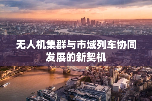 无人机集群与市域列车协同发展的新契机