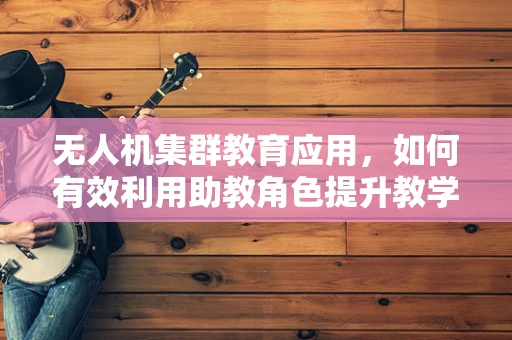 无人机集群教育应用，如何有效利用助教角色提升教学效率？