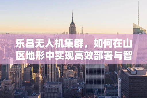 乐昌无人机集群，如何在山区地形中实现高效部署与智能协同？