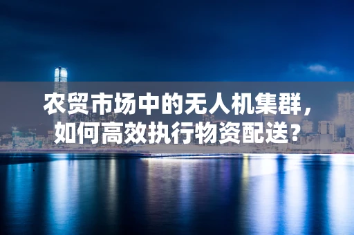 农贸市场中的无人机集群，如何高效执行物资配送？