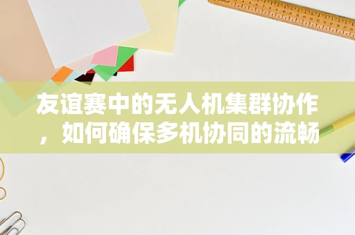 友谊赛中的无人机集群协作，如何确保多机协同的流畅与安全？