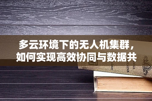 多云环境下的无人机集群，如何实现高效协同与数据共享？