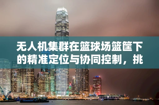 无人机集群在篮球场篮筐下的精准定位与协同控制，挑战与机遇并存？