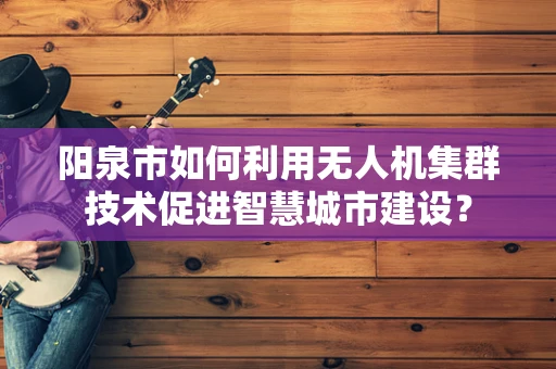 阳泉市如何利用无人机集群技术促进智慧城市建设？