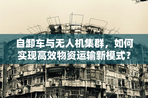自卸车与无人机集群，如何实现高效物资运输新模式？