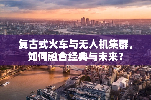 复古式火车与无人机集群，如何融合经典与未来？