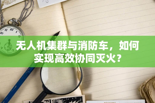 无人机集群与消防车，如何实现高效协同灭火？