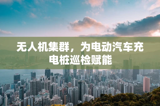 无人机集群，为电动汽车充电桩巡检赋能