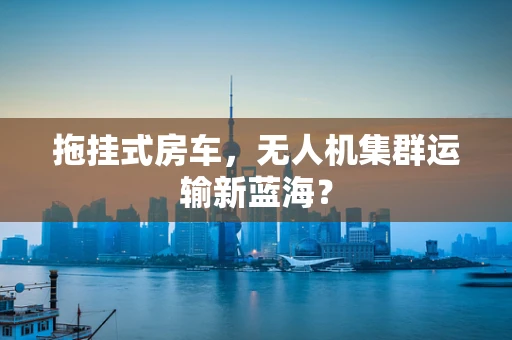 拖挂式房车，无人机集群运输新蓝海？