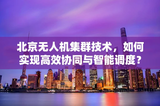 北京无人机集群技术，如何实现高效协同与智能调度？