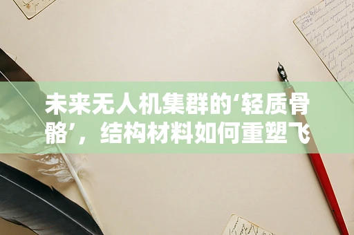 未来无人机集群的‘轻质骨骼’，结构材料如何重塑飞行？