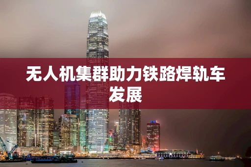 无人机集群助力铁路焊轨车发展