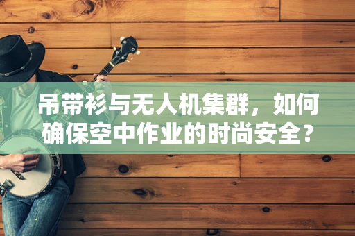 吊带衫与无人机集群，如何确保空中作业的时尚安全？