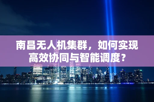 南昌无人机集群，如何实现高效协同与智能调度？