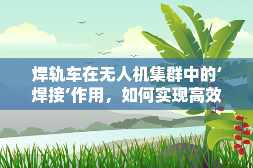 焊轨车在无人机集群中的‘焊接’作用，如何实现高效协同？
