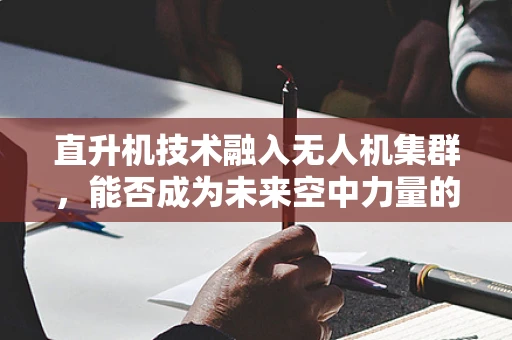 直升机技术融入无人机集群，能否成为未来空中力量的新篇章？