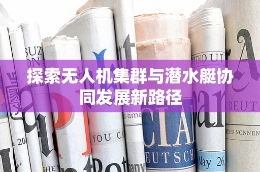探索无人机集群与潜水艇协同发展新路径