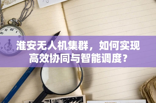 淮安无人机集群，如何实现高效协同与智能调度？