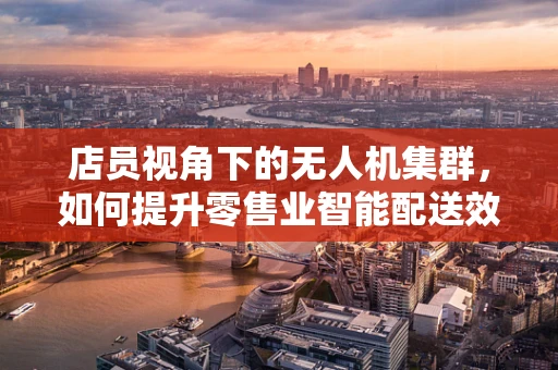 店员视角下的无人机集群，如何提升零售业智能配送效率？