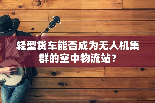 轻型货车能否成为无人机集群的空中物流站？