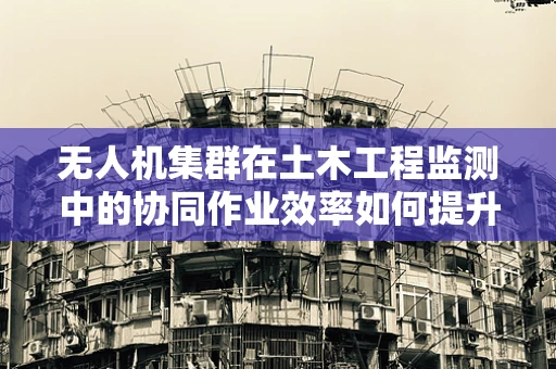 无人机集群在土木工程监测中的协同作业效率如何提升？