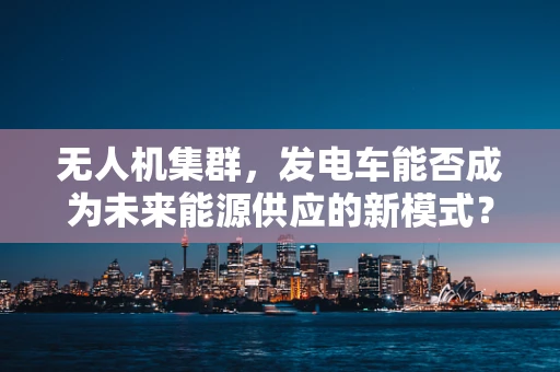 无人机集群，发电车能否成为未来能源供应的新模式？