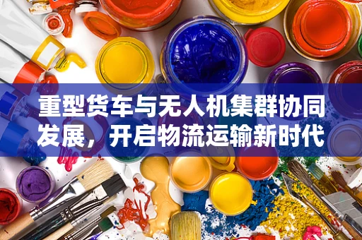 重型货车与无人机集群协同发展，开启物流运输新时代