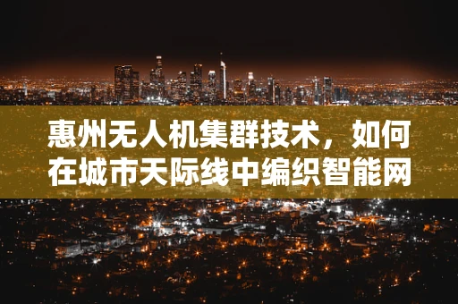 惠州无人机集群技术，如何在城市天际线中编织智能网络？