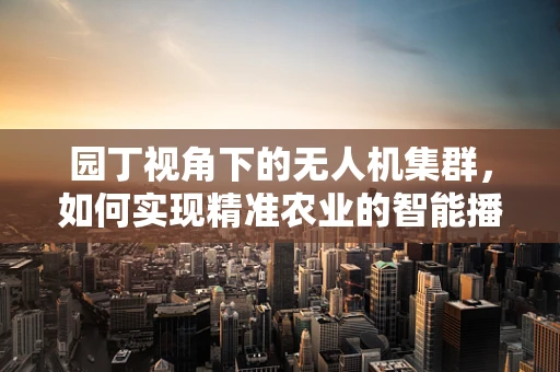 园丁视角下的无人机集群，如何实现精准农业的智能播种与收获？