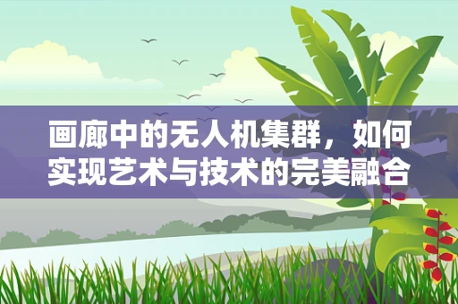画廊中的无人机集群，如何实现艺术与技术的完美融合？