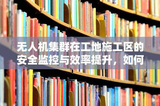 无人机集群在工地施工区的安全监控与效率提升，如何实现精准定位与协同作业？