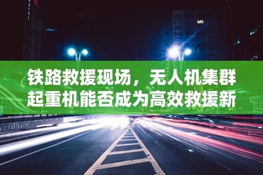 铁路救援现场，无人机集群起重机能否成为高效救援新利器？