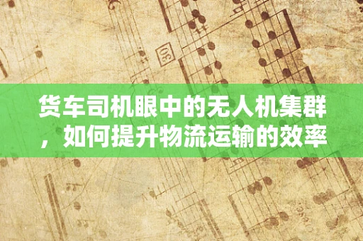 货车司机眼中的无人机集群，如何提升物流运输的效率与安全？