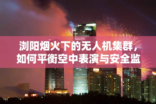 浏阳烟火下的无人机集群，如何平衡空中表演与安全监管？