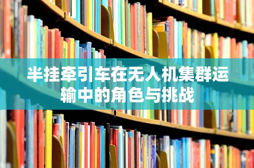 半挂牵引车在无人机集群运输中的角色与挑战