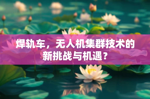 焊轨车，无人机集群技术的新挑战与机遇？