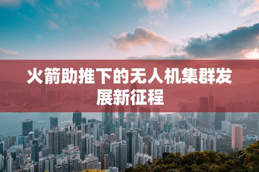 火箭助推下的无人机集群发展新征程