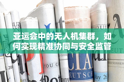 亚运会中的无人机集群，如何实现精准协同与安全监管？